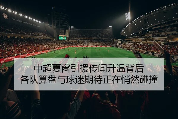 中超夏窗引援传闻升温背后 各队算盘与球迷期待正在悄然碰撞