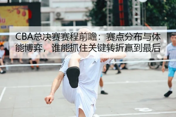 CBA总决赛赛程前瞻：赛点分布与体能博弈，谁能抓住关键转折赢到最后