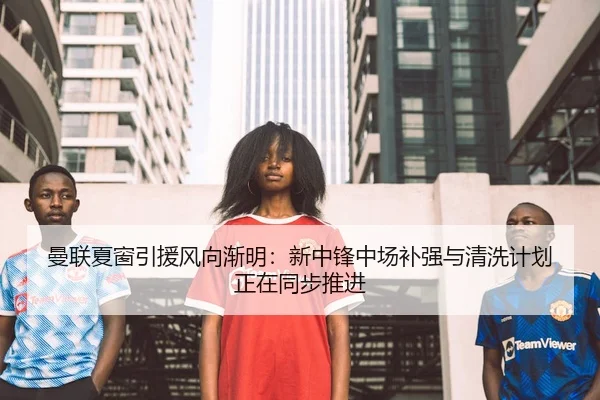 曼联夏窗引援风向渐明：新中锋中场补强与清洗计划正在同步推进