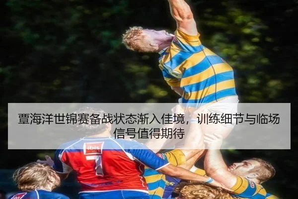 覃海洋世锦赛备战状态渐入佳境，训练细节与临场信号值得期待